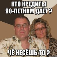 кто кредиты 90-летним даёт ? чё несёшь то ?