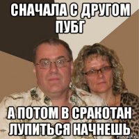 сначала с другом пубг а потом в сракотан лупиться начнешь