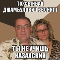 тохсынбай джамбулович звонил! ты не учишь казахский