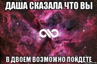 даша сказала что вы в двоем возможно пойдете