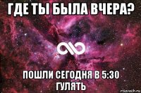 где ты была вчера? пошли сегодня в 5:30 гулять