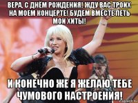 вера, с днём рождения! жду вас троих на моем концерте! будем вместе петь мои хиты! и конечно же я желаю тебе чумового настроения!