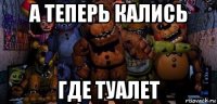 а теперь кались где туалет