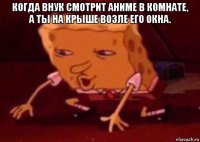 когда внук смотрит аниме в комнате, а ты на крыше возле его окна. 