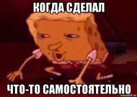 когда сделал что-то самостоятельно