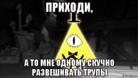 приходи, а то мне одному скучно развешивать трупы