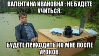 валентина ивановна : не будете учиться. будете приходить ко мне после уроков.