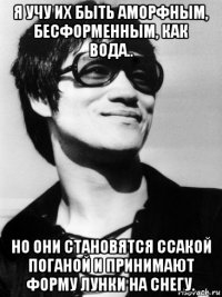 я учу их быть аморфным, бесформенным, как вода.. но они становятся ссакой поганой и принимают форму лунки на снегу.