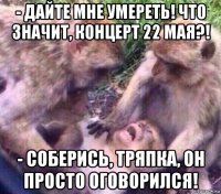 - дайте мне умереть! что значит, концерт 22 мая?! - соберись, тряпка, он просто оговорился!
