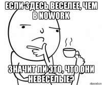 если здесь веселее, чем в nowork значит ли это, что они невеселые?