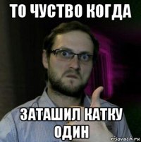 то чуство когда заташил катку один