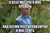 я всех матерю и мне плевать над всеми постиронизирую и мне срать