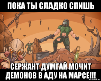 пока ты сладко спишь сержант думгай мочит демонов в аду на марсе!!!