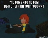 "потому что потом выяснеяяяяется" говорит 