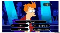 ты лох? нет конечно да ты ты блеать тупой нет