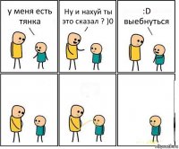 у меня есть тянка Ну и нахуй ты это сказал ? )0 :D выебнуться