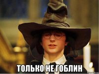  только не гоблин
