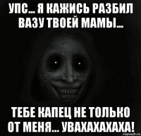 упс... я кажись разбил вазу твоей мамы... тебе капец не только от меня... увахахахаха!