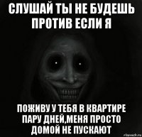 слушай ты не будешь против если я поживу у тебя в квартире пару дней,меня просто домой не пускают