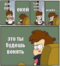 дай пять окей будешь вонять ахахаха мейбл....... это ты будешь вонять