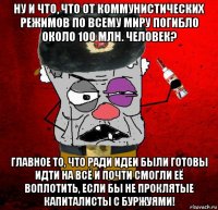 ну и что, что от коммунистических режимов по всему миру погибло около 100 млн. человек? главное то, что ради идеи были готовы идти на всё и почти смогли её воплотить, если бы не проклятые капиталисты с буржуями!