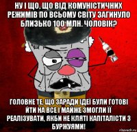 ну і що, що від комуністичних режимів по всьому світу загинуло близько 100 млн. чоловік? головне те, що заради ідеї були готові йти на все і майже змогли її реалізувати, якби не кляті капіталісти з буржуями!