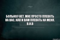 Больно? Нет. Мне просто плевать на вас, как и вам плевать на меня.
В.Н.В