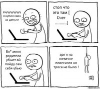 ехуууууууууу я купил скин за деньги стоп что это там [ Счет ..........] бл* меня родители убьют ай пойду сам себя убью зря я на жевачке повесился но троса не было !