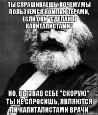 ты спрашиваешь, почему мы пользуемся компьютерами, если они "сделаны капиталистами" но, вызвав себе "скорую", ты не спросишь, являются ли капиталистами врачи