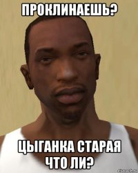 проклинаешь? цыганка старая что ли?