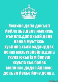 Ясмина дала декъал йойла хьо.дала иманехь къиила.дала хьай дена нанна муьт1ахь хуьлила.хьай оздачу дех ненах махьегайойла.дала тхуна юхьк1ам болуш кхуьла хьо.бабас маликас.дадас Адамас декъал йохьо йнчу денца.