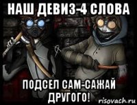 наш девиз-4 слова подсел сам-сажай другого!