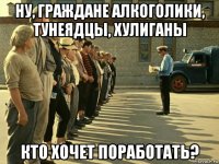 ну, граждане алкоголики, тунеядцы, хулиганы кто хочет поработать?