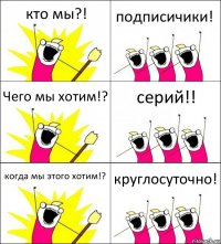 кто мы?! подписичики! Чего мы хотим!? серий!! когда мы этого хотим!? круглосуточно!