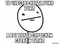 то чувство когда учил учил а вот когда спросили стоял и тупил