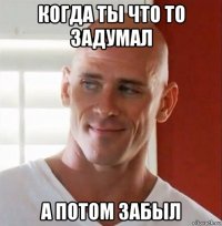 когда ты что то задумал а потом забыл
