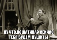  ну что,кошатина? сейчас тебя будем душить!