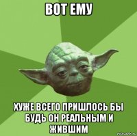 вот ему хуже всего пришлось бы будь он реальным и жившим