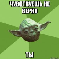 чувствуешь не верно ты