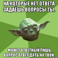 на которые нет ответа задаёшь вопросы ты. может ответный лишь вопрос ответ дать на твой.