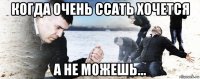 когда очень ссать хочется а не можешь...