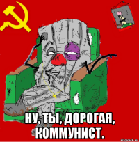  ну, ты, дорогая, коммунист.