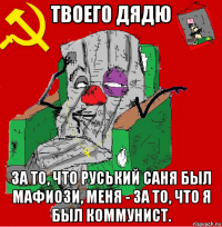 твоего дядю за то, что руський саня был мафиози, меня - за то, что я был коммунист.