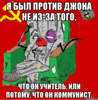 я был против джона не из-за того, что он учитель, или потому, что он коммунист.