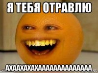 я тебя отравлю ахаахахахаааааааааааааа