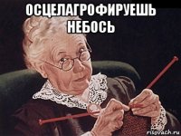 осцелагрофируешь небось 