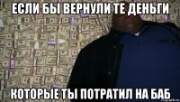 если бы вернули те деньги которые ты потратил на баб