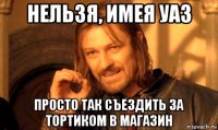 нельзя, имея уаз просто так съездить за тортиком в магазин