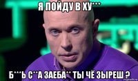 я пойду в ху*** б***ь с**а заеба** ты чё зыреш ?