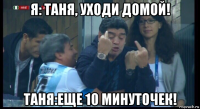 я: таня, уходи домой! таня:еще 10 минуточек!